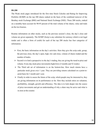 BS-200
The Week stock pages introduced for the first time Stock Calculus and Rating for Improving
Portfolio (SCRIP) on the top 200 shares ranked on the basis of the combined turnover of the
Bombay stock Exchange (BSE) and National Stock Exchange (NSE). These 200 stocks, ranked
on a monthly basis account for 90-95 percent of the total volume of the shares, value and trade
on the two bourses.


Routine information on other stocks, such as the previous session‘s close, the day‘s close and
volume are given separately. The SCRIP (Scrip is any substitute for currency which is not legal
tender and is often a form of credit) for each of the top 200 stocks has four categories of
information.


    First, the basic information on the day‘s activities. Here they give the scrip code, group,
       the previous close, the day‘s open, high, low and close, volume of shares traded and the
       number of trades.
    Second is to lend a perspective to the day‘s trading, they are giving the trend in price and
       volume. Every day stock price movements-highs/lows (3 months and 52 weeks)
     The Third sub set of information is on the bottom-line. How much returns have a
         particular stock given over 1 year. They are providing returns calculated on a point-to-
         point basis for 1 month and 1 year.
     Finally in order to assess the future of the scrip, which people may be interested in, they
         are giving information on its performance so far. Here they include ratios on valuation,
         profitability, strength, growth and efficiency. The idea is to look deeper into the source
         of price movements and get an understanding of why a share may be active and what is
         in store at the counter.




                                                                                                      30
 