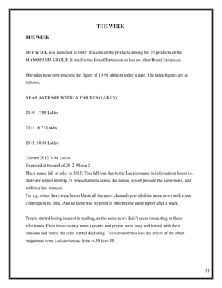THE WEEK

THE WEEK


THE WEEK was launched in 1982. It is one of the products among the 27 products of the
MANORAMA GROUP. It itself is the Brand Extension so has no other Brand Extension.


The sales have now touched the figure of 10.98 lakhs in today‘s date. The sales figures are as
follows.


YEAR AVERAGE WEEKLY FIGURES (LAKHS)


2010   7.55 Lakhs


2011 8.72 Lakhs


2012 10.94 Lakhs


Current 2012 1.98 Lakhs
Expected at the end of 2012 Above 2
There was a fall in sales in 2012. This fall was due to the Lucknowease in information boom i.e.
there are approximately 25 news channels across the nation, which provide the same news, and
within a few minutes.
For e.g. when there were bomb blasts all the news channels provided the same news with video
clippings in no time. And so there was no point in printing the same report after a week.


People started losing interest in reading, as the same news didn‘t seem interesting to them
afterwards. Even the economy wasn‘t proper and people were busy and tensed with their
tensions and hence the sales started declining. To overcome this loss the prices of the other
magazines were Lucknoweased from rs.30 to rs.35.




                                                                                                   31
 