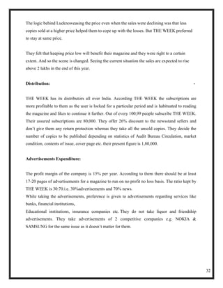 The logic behind Lucknoweasing the price even when the sales were declining was that less
copies sold at a higher price helped them to cope up with the losses. But THE WEEK preferred
to stay at same price.


They felt that keeping price low will benefit their magazine and they were right to a certain
extent. And so the scene is changed. Seeing the current situation the sales are expected to rise
above 2 lakhs in the end of this year.


Distribution:                                                                                      -


THE WEEK has its distributors all over India. According THE WEEK the subscriptions are
more profitable to them as the user is locked for a particular period and is habituated to reading
the magazine and likes to continue it further. Out of every 100,99 people subscribe THE WEEK.
Their assured subscriptions are 80,000. They offer 26% discount to the newsstand sellers and
don‘t give them any return protection whereas they take all the unsold copies. They decide the
number of copies to be published depending on statistics of Audit Bureau Circulation, market
condition, contents of issue, cover page etc. their present figure is 1,80,000.


Advertisements Expenditure:


The profit margin of the company is 15% per year. According to them there should be at least
17-20 pages of advertisements for a magazine to run on no profit no loss basis. The ratio kept by
THE WEEK is 30:70.i.e. 30%advertisements and 70% news.
While taking the advertisements, preference is given to advertisements regarding services like
banks, financial institutions,
Educational institutions, insurance companies etc. They do not take liquor and friendship
advertisements. They take advertisements of 2 competitive companies e.g. NOKIA &
SAMSUNG for the same issue as it doesn‘t matter for them.




                                                                                                       32
 