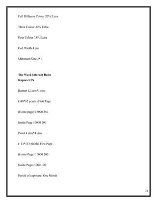 Full Different Colour 20% Extra


Three Colour 40% Extra


Four Colour 75% Extra


Col. Width 4 cm


Minimum Size 3*1




The Week Internet Rates
Rupees US$


Banner 12 cms*3 cms


(340*85 pixels) First Page


(Home page) 15000 350


Inside Page 10000 200


Panel 4 cms*4 cms


(113*113 pixels) First Page


(Home Page) 10000 200


Inside Pages 5000 100


Period of exposure: One Month



                                  34
 