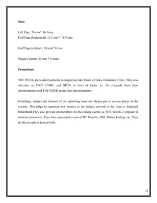 Sizes


Full Page: 24 cms* 16.5cms
Half Page (horizontal): 11.5 cms * 16.5 cms


Half Page (vertical): 24 cms* 8 cms


Single Column: 24 cms * 5.3cms


Promotions:


THE WEEK gives advertisements in magazines like Times of India, Hindustan Times. They also
advertise on CNN, CNBC, and NDTV in form of barter. I.e. the channels show their
advertisements and THE WEEK prints their advertisements.


Hoardings, posters and banners of the upcoming issue are always put at various places in the
country. This helps in capturing new readers as the subject covered in the issue is displayed
beforehand.They also provide sponsorships fro the college events, as THE WEEK is popular in
students committee. They have sponsored events of IIT Mumbai, NM, Wilson College etc. They
do this in cash or kind or both.




                                                                                                35
 