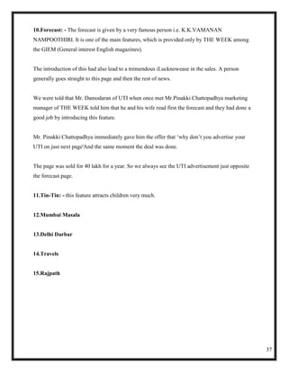 10.Forecast: - The forecast is given by a very famous person i.e. K.K.VAMANAN
NAMPOOTHIRI. It is one of the main features, which is provided only by THE WEEK among
the GIEM (General interest English magazines).


The introduction of this had also lead to a tremendous iLucknowease in the sales. A person
generally goes straight to this page and then the rest of news.


We were told that Mr. Damodaran of UTI when once met Mr.Pinakki Chattopadhya marketing
manager of THE WEEK told him that he and his wife read first the forecast and they had done a
good job by introducing this feature.


Mr. Pinakki Chattopadhya immediately gave him the offer that ‗why don‘t you advertise your
UTI on just next page'And the same moment the deal was done.


The page was sold for 40 lakh for a year. So we always see the UTI advertisement just opposite
the forecast page.


11.Tin-Tin: - this feature attracts children very much.


12.Mumbai Masala


13.Delhi Darbar


14.Travels


15.Rajpath




                                                                                                 37
 