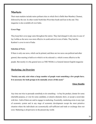 Markets
Their main markets include metro politant cities in which first is Delhi then Mumbai, Chennai,
followed by the rest. In other words North then West then South and East in the end. This
magazine is also available all over India.


Cover Page


They keep their cover page same throughout the nation. They had changed it only once in case of
Jay Lalitha as the news was more effective in south and not in rest of India. They had the
Kashmir‘s cover in rest of India


Selection of News

If there is only one news, which can be printed, and there are two news one political and other

general, then meeting is held as to which is to be selected i.e. which is more effective to the

people. But mostly it is the general news as THE WEEK is a General interest English magazine



Marketing: An Overview


“Society can only exist when a large number of people want something a few people have.
It is necessary for both groups to be mutually aware of this need.”

                                                                                    Oskar Handlin




Any time one tries to persuade somebody to do something – to buy his product, donate for some
charitable purpose, or vote for some candidate, or attend a dramatic show, or accept a social date
with him - both of them are said to engage in marketing. Essentially, marketing exists in any type
of economic system and in any stage of economic development except the most primitive
situation where the individuals are economically self-sufficient and trade or exchange does not
exist. Marketing is all-pervasive in the present day world.


                                                                                                     38
 