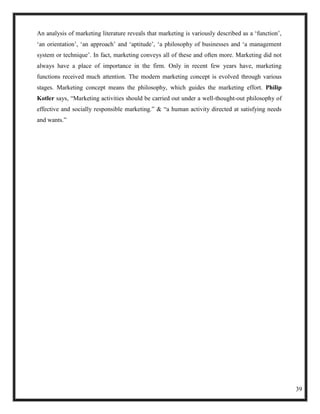 An analysis of marketing literature reveals that marketing is variously described as a ‗function‘,
‗an orientation‘, ‗an approach‘ and ‗aptitude‘, ‗a philosophy of businesses and ‗a management
system or technique‘. In fact, marketing conveys all of these and often more. Marketing did not
always have a place of importance in the firm. Only in recent few years have, marketing
functions received much attention. The modern marketing concept is evolved through various
stages. Marketing concept means the philosophy, which guides the marketing effort. Philip
Kotler says, ―Marketing activities should be carried out under a well-thought-out philosophy of
effective and socially responsible marketing.‖ & ―a human activity directed at satisfying needs
and wants.‖




                                                                                                     39
 