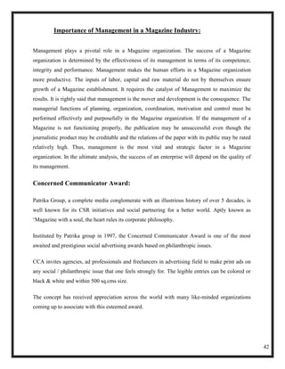 Importance of Management in a Magazine Industry:


Management plays a pivotal role in a Magazine organization. The success of a Magazine
organization is determined by the effectiveness of its management in terms of its competence;
integrity and performance. Management makes the human efforts in a Magazine organization
more productive. The inputs of labor, capital and raw material do not by themselves ensure
growth of a Magazine establishment. It requires the catalyst of Management to maximize the
results. It is rightly said that management is the mover and development is the consequence. The
managerial functions of planning, organization, coordination, motivation and control must be
performed effectively and purposefully in the Magazine organization. If the management of a
Magazine is not functioning properly, the publication may be unsuccessful even though the
journalistic product may be creditable and the relations of the paper with its public may be rated
relatively high. Thus, management is the most vital and strategic factor in a Magazine
organization. In the ultimate analysis, the success of an enterprise will depend on the quality of
its management.


Concerned Communicator Award:

Patrika Group, a complete media conglomerate with an illustrious history of over 5 decades, is
well known for its CSR initiatives and social partnering for a better world. Aptly known as
‗Magazine with a soul, the heart rules its corporate philosophy.

Instituted by Patrika group in 1997, the Concerned Communicator Award is one of the most
awaited and prestigious social advertising awards based on philanthropic issues.

CCA invites agencies, ad professionals and freelancers in advertising field to make print ads on
any social / philanthropic issue that one feels strongly for. The legible entries can be colored or
black & white and within 500 sq.cms size.

The concept has received appreciation across the world with many like-minded organizations
coming up to associate with this esteemed award.




                                                                                                      42
 