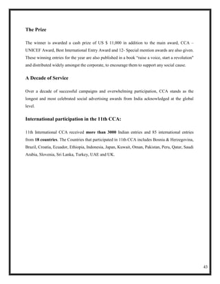 The Prize

The winner is awarded a cash prize of US $ 11,000 in addition to the main award, CCA –
UNICEF Award, Best International Entry Award and 12- Special mention awards are also given.
These winning entries for the year are also published in a book ―raise a voice, start a revolution"
and distributed widely amongst the corporate, to encourage them to support any social cause.


A Decade of Service

Over a decade of successful campaigns and overwhelming participation, CCA stands as the
longest and most celebrated social advertising awards from India acknowledged at the global
level.


International participation in the 11th CCA:

11th International CCA received more than 3000 Indian entries and 85 international entries
from 18 countries. The Countries that participated in 11th CCA includes Bosnia & Herzegovina,
Brazil, Croatia, Ecuador, Ethiopia, Indonesia, Japan, Kuwait, Oman, Pakistan, Peru, Qatar, Saudi
Arabia, Slovenia, Sri Lanka, Turkey, UAE and UK.




                                                                                                      43
 