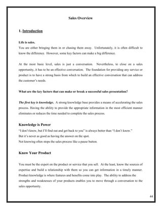 Sales Overview


1. Introduction


Life is sales.
You are either bringing them in or chasing them away. Unfortunately, it is often difficult to
know the difference. However, some key factors can make a big difference.


At the most basic level, sales is just a conversation.        Nevertheless, to close on a sales
opportunity, it has to be an effective conversation. The foundation for providing any service or
product is to have a strong basis from which to build an effective conversation that can address
the customer‘s needs.


What are the key factors that can make or break a successful sales presentation?


The first key is knowledge. A strong knowledge base provides a means of accelerating the sales
process. Having the ability to provide the appropriate information in the most efficient manner
eliminates or reduces the time needed to complete the sales process.


Knowledge is Power
―I don‘t know, but I‘ll find out and get back to you‖ is always better than ―I don‘t know.‖
But it‘s never as good as having the answer on the spot.
Not knowing often stops the sales process like a pause button.


Know Your Product


You must be the expert on the product or service that you sell. At the least, know the sources of
expertise and build a relationship with them so you can get information in a timely manner.
Product knowledge is where features and benefits come into play. The ability to address the
strengths and weaknesses of your products enables you to move through a conversation to the
sales opportunity.


                                                                                                    44
 