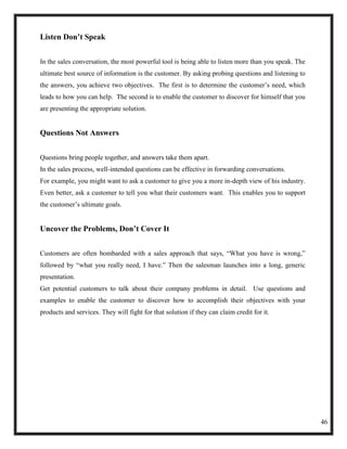 Listen Don’t Speak


In the sales conversation, the most powerful tool is being able to listen more than you speak. The
ultimate best source of information is the customer. By asking probing questions and listening to
the answers, you achieve two objectives. The first is to determine the customer‘s need, which
leads to how you can help. The second is to enable the customer to discover for himself that you
are presenting the appropriate solution.


Questions Not Answers


Questions bring people together, and answers take them apart.
In the sales process, well-intended questions can be effective in forwarding conversations.
For example, you might want to ask a customer to give you a more in-depth view of his industry.
Even better, ask a customer to tell you what their customers want. This enables you to support
the customer‘s ultimate goals.


Uncover the Problems, Don’t Cover It


Customers are often bombarded with a sales approach that says, ―What you have is wrong,‖
followed by ―what you really need, I have.‖ Then the salesman launches into a long, generic
presentation.
Get potential customers to talk about their company problems in detail. Use questions and
examples to enable the customer to discover how to accomplish their objectives with your
products and services. They will fight for that solution if they can claim credit for it.




                                                                                                     46
 