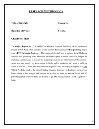 RESEARCH METHDOLOGY



Title of the Study                                            To analyze


Duration of Project                                           6 weeks


Objective of Study


The Project Report for ―THE WEEK‖ is submitted in partial fulfillment of the requirement
Project Report Work which include 6 weeks Summer Training under MBA (pursuing) degree
from UPTU University, Lucknow.         The purpose of the study was to analysis Social Marketing
activities and generating brand awareness and brand loyalty its media sources in Jodhpur the
marketing statement, and to evaluate the marketing condition and performance of the company.
Apart from this, mainly, my keen interest in Media and its marketing, as I want to build my
future in this. So, I think non other than the progressive and developing Company like THE
WEEK Pvt. Ltd., which is the topmost leading Magazine Company* in Lucknow, and everyone
knows about it, but struggle and compete to develop its image at National Level with 17
publishing centers overall in India and its starts to get it by placing itself in Top 15 Magazines of
India.




                                                                                                        48
 
