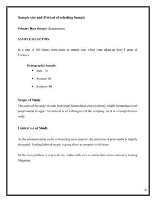 Sample size and Method of selecting Sample


Primary Data Source: Questionnaire


SAMPLE SELECTION:


In a total of 100 clients were taken as sample size, which were taken up from 5 areas of
Lucknow.


         Demographic Sample:
               Men – 30

               Women- 30

               Students- 40



Scope of Study
The scope of the study extends from lower hierarchical level (workers), middle hierarchical level
(supervisors) to upper hierarchical level (Managers) of the company, so it is a comprehensive
study.


Limitation of Study


As the communication media is becoming more popular, the attraction of print media is slightly
decreased. Reading habit of people is going down as compare to old times.


So the main problem is to provide the readers with such a content that creates interest in reading
Magazine.




                                                                                                     49
 