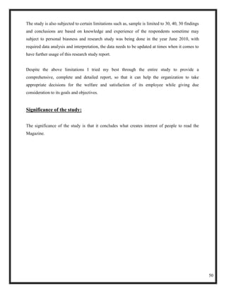 The study is also subjected to certain limitations such as, sample is limited to 30, 40, 30 findings
and conclusions are based on knowledge and experience of the respondents sometime may
subject to personal biasness and research study was being done in the year June 2010, with
required data analysis and interpretation, the data needs to be updated at times when it comes to
have further usage of this research study report.


Despite the above limitations I tried my best through the entire study to provide a
comprehensive, complete and detailed report, so that it can help the organization to take
appropriate decisions for the welfare and satisfaction of its employee while giving due
consideration to its goals and objectives.


Significance of the study:


The significance of the study is that it concludes what creates interest of people to read the
Magazine.




                                                                                                       50
 