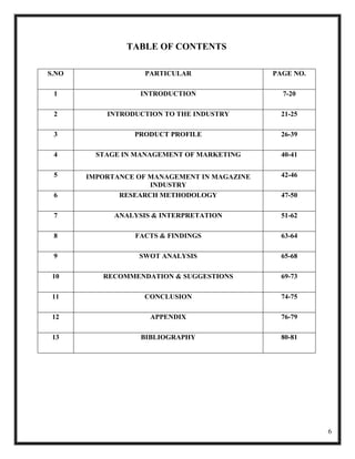 TABLE OF CONTENTS

S.NO                PARTICULAR                PAGE NO.

 1                 INTRODUCTION                 7-20

 2         INTRODUCTION TO THE INDUSTRY         21-25

 3               PRODUCT PROFILE                26-39

 4       STAGE IN MANAGEMENT OF MARKETING       40-41

 5     IMPORTANCE OF MANAGEMENT IN MAGAZINE     42-46
                     INDUSTRY
 6            RESEARCH METHODOLOGY              47-50

 7           ANALYSIS & INTERPRETATION          51-62

 8               FACTS & FINDINGS               63-64

 9                SWOT ANALYSIS                 65-68

 10       RECOMMENDATION & SUGGESTIONS          69-73

 11                 CONCLUSION                  74-75

 12                  APPENDIX                   76-79

 13                BIBLIOGRAPHY                 80-81




                                                         6
 