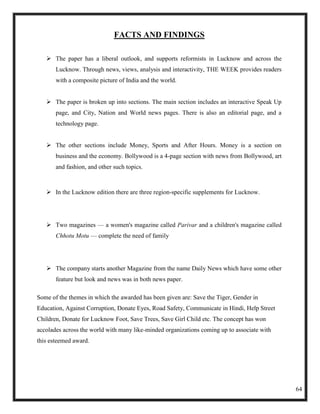 FACTS AND FINDINGS

    The paper has a liberal outlook, and supports reformists in Lucknow and across the
       Lucknow. Through news, views, analysis and interactivity, THE WEEK provides readers
       with a composite picture of India and the world.


    The paper is broken up into sections. The main section includes an interactive Speak Up
       page, and City, Nation and World news pages. There is also an editorial page, and a
       technology page.


    The other sections include Money, Sports and After Hours. Money is a section on
       business and the economy. Bollywood is a 4-page section with news from Bollywood, art
       and fashion, and other such topics.



    In the Lucknow edition there are three region-specific supplements for Lucknow.




    Two magazines — a women's magazine called Parivar and a children's magazine called
       Chhotu Motu — complete the need of family




    The company starts another Magazine from the name Daily News which have some other
       feature but look and news was in both news paper.

Some of the themes in which the awarded has been given are: Save the Tiger, Gender in
Education, Against Corruption, Donate Eyes, Road Safety, Communicate in Hindi, Help Street
Children, Donate for Lucknow Foot, Save Trees, Save Girl Child etc. The concept has won
accolades across the world with many like-minded organizations coming up to associate with
this esteemed award.




                                                                                               64
 