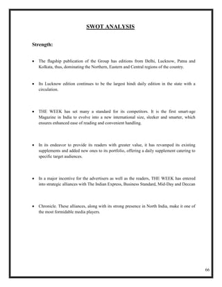 SWOT ANALYSIS


Strength:


  The flagship publication of the Group has editions from Delhi, Lucknow, Patna and
  Kolkata, thus, dominating the Northern, Eastern and Central regions of the country.


  Its Lucknow edition continues to be the largest hindi daily edition in the state with a
  circulation.




  THE WEEK has set many a standard for its competitors. It is the first smart-age
  Magazine in India to evolve into a new international size, sleeker and smarter, which
  ensures enhanced ease of reading and convenient handling.




  In its endeavor to provide its readers with greater value, it has revamped its existing
  supplements and added new ones to its portfolio, offering a daily supplement catering to
  specific target audiences.




  In a major incentive for the advertisers as well as the readers, THE WEEK has entered
  into strategic alliances with The Indian Express, Business Standard, Mid-Day and Deccan




  Chronicle. These alliances, along with its strong presence in North India, make it one of
  the most formidable media players.




                                                                                              66
 