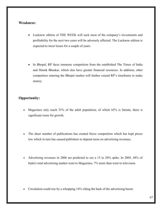 Weakness:


        Lucknow edition of THE WEEK will suck most of the company‘s investments and
        profitability for the next two years will be adversely affected. The Lucknow edition is
        expected to incur losses for a couple of years.




        In Bhopal, RP faces immense competition from the established The Times of India
        and Dainik Bhaskar, which also have greater financial resources. In addition, other
        competitors entering the Bhopal market will further extend RP‘s timeframe to make
        money.




Opportunity:


     Magazines only reach 35% of the adult population, of which 65% is literate, there is
     significant room for growth.




     The sheer number of publications has created fierce competition which has kept prices
     low which in turn has caused publishers to depend more on advertising revenues.




     Advertising revenues in 2006 are predicted to see a 15 to 20% spike. In 2005, 48% of
     India's total advertising market went to Magazines, 7% more than went to television.




     Circulation could rise by a whopping 14% riding the back of the advertising boom.

                                                                                                  67
 