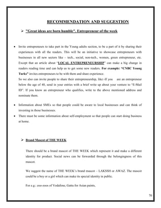 RECOMMENDATION AND SUGGESTION

  "Great ideas are born humble". Entrepreneur of the week



Invite entrepreneurs to take part in the Young adults section, to be a part of it by sharing their
experiences with all the readers. This will be an initiative to showcase entrepreneurs with
businesses in all new sectors like – tech., social, non-tech., women, green entrepreneur, etc.
Except that an article about ―LOCAL ENTREPRENEURSHIP‖ can make a big change in
readers reading time and can help us to get some new readers. For example: “CNBC Young
Turks” invites entrepreneurs to be with them and share experience.
So we also can invite people to share their entrepreneurship, like:-If you     are an entrepreneur
below the age of 40, send in your entries with a brief write up about your venture to ―E-Mail
ID‖. If you know an entrepreneur who qualifies, write to the above mentioned address and
nominate them.

Information about SMEs so that people could be aware to local businesses and can think of
investing in those businesses.
There must be some information about self-employment so that people can start doing business
at home.




  Brand Mascot of THE WEEK

     There should be a brand mascot of THE WEEK which represent it and make a different
     identity for product. Social news can be forwarded through the belongingness of this
     mascot.

     We suggest the name of THE WEEK‘s brand mascot – LAKSSH or AWAZ. The mascot
     could be a boy or a girl which can make its special identity in public.

     For e.g.: zoo-zoos of Vodafone, Gattu for Asian paints,


                                                                                                     70
 