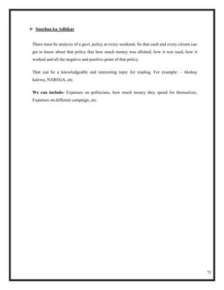  Soochna ka Adhikar

 There must be analysis of a govt. policy at every weekend. So that each and every citizen can
 get to know about that policy that how much money was allotted, how it was used, how it
 worked and all the negative and positive point of that policy.

 That can be a knowledgeable and interesting topic for reading. For example: - Akshay
 kalewa, NAREGA, etc.

 We can include- Expenses on politicians, how much money they spend for themselves,
 Expenses on different campaign, etc.




                                                                                                 71
 