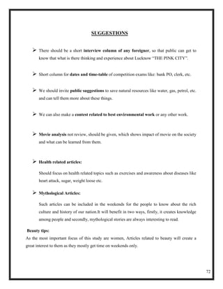 SUGGESTIONS


      There should be a short interview column of any foreigner, so that public can get to
       know that what is there thinking and experience about Lucknow ―THE PINK CITY‖.


      Short column for dates and time-table of competition exams like: bank PO, clerk, etc.


      We should invite public suggestions to save natural resources like water, gas, petrol, etc.
       and can tell them more about these things.


      We can also make a contest related to best environmental work or any other work.



      Movie analysis not review, should be given, which shows impact of movie on the society
       and what can be learned from them.



      Health related articles:

       Should focus on health related topics such as exercises and awareness about diseases like
       heart attack, sugar, weight loose etc.

      Mythological Articles:

       Such articles can be included in the weekends for the people to know about the rich
       culture and history of our nation.It will benefit in two ways, firstly, it creates knowledge
       among people and secondly, mythological stories are always interesting to read.

Beauty tips:
As the most important focus of this study are women, Articles related to beauty will create a
great interest to them as they mostly get time on weekends only.




                                                                                                      72
 