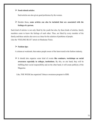    Food related articles:

         Such articles are also given good preference by the women.


        Besides these, some articles can also be included that are associated with the
         feelings of a person.

Such kind of articles is not only liked by the youth but also, by these kinds of articles, family
members come to know the feelings of each other. Thus, are liked by every member of the
family and these articles also serve as a base for the solution of problems of people.
Like the ―FEELING BLUE‖ article in Hindustan Times.


        Fashion tips:

     A column at weekends, that makes people aware of the latest trend in the fashion industry.


        It should also organize some kind of events like seminars, workshops on social
         awareness especially in colleges, institutions. By this, on one hand, they will be
         fulfilling their social responsibility and on the other hand, it will create publicity of the
         Magazine.


       Like, THE WEEK has organized Tobacco awareness program in IIIM.




                                                                                                         73
 