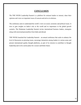 CONCLUSION

The THE WEEK Leadership Summit is a platform for eminent leaders to interact, share their
opinions and views on important issues of concern and arrive at solutions.


The conference aims to understand the world‘s views on social, economic and political issues. It
tries to gain insights on India‘s role in the world and its importance in the global growth
scenario. The Hindustan Leadership Summit invites international business leaders, strategists
along with renowned personalities from India and abroad.


THE WEEK launched the Leadership Summit – an annual conference that seeks to enhance the
level of discussion on pressing issues, encourage interaction among leaders in various areas and
present international quality thought platforms, as part of its mission to contribute to thought
leadership and evolve action plans for a secure and better future.




                                                                                                   75
 