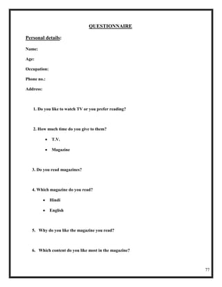 QUESTIONNAIRE

Personal details:

Name:

Age:

Occupation:

Phone no.:

Address:



   1. Do you like to watch TV or you prefer reading?



   2. How much time do you give to them?

               T.V.

               Magazine



   3. Do you read magazines?



   4. Which magazine do you read?

              Hindi

              English



   5. Why do you like the magazine you read?



   6. Which content do you like most in the magazine?



                                                        77
 