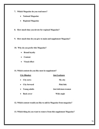 7. Which Magazine do you read more?

          National Magazine

          Regional Magazine



8. How much time you devote for regional Magazine?



9. How much time do you give to main and supplement Magazine?



10. Why do you prefer this Magazine?

          Brand loyalty

          Content

          Visual effect



11. Which content do you like most in supplement?

      City Bhasker                           Just Lucknow

          City news                                 My city

          City forward                              Pink link

          Young adults                       Just info/men-women

          Back cover                           Wide angle



12. Which content would you like to add in Magazine from magazine?



13. Which thing do you want to remove from this supplement Magazine?



                                                                       78
 