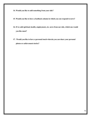 14. Would you like to add something from your side?



15. Would you like to have a feedback column in which you can respond to news?



16. If we add spiritual, health, employment, etc. news from our side, which one would

   you like most?



17. Would you like to have a personal touch wherein you can share your personal

   photos or achievement stories?




                                                                                        79
 