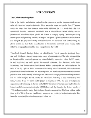 INTRODUCTION

The Global Media System

Prior to the eighties and nineties, national media system was typified by domestically owned
radio, television and Magazine industries. There was major import markets for films, TV shows,
music and books, and these markets tended to be dominated by U.S. based firms .but local
commercial interests, sometimes combined with a state-affiliated broad- casting service,
predominated within the media system. All of this is changing rapidly .Whereas previously
media system was primarily national, in the past few years a global commercial-media market
has emerged. To grasp media today and in the future, one must start with understanding the
global system and then factor in differences at the national and local levels .Today media
industries is regarded as one of the most oligopolistic in the world.


This global oligopoly has two distinct but related facets. First, it means the dominant firms-
nearly all U.S. based –are moving across the planet at breakneck speed. The point is to capitalize
on the potential for growth abroad-and not get outflanked by competitors –since the U.S. market
is well developed and only permits incremental expansion. The dominant media firms
increasingly view themselves as global entities. Second, convergence and consolidation are the
order of the day. Specific media industries are becoming more concentrated, and the dominant
players in each media industries are becoming more and more concentrated and the dominant
players in each media industry increasingly are subsidiaries of huge global media conglomerates.
For one small example, the U.S. market for educational publishing is now controlled by four
firms, whereas it had two dozen viable players as recently as 1980. The level of mergers and
acquisitions is breathtaking. In the first half of 2000, the volume of merger deals in global media,
Internet, and telecommunication totaled $ 300 billion triple the figure for the first six months of
1999, and exponentially higher than the figure from ten years earlier. The logic guiding media
firms in all of this is clear: get very big very quickly, or get swallowed up by someone else. This
is similar to trends taking place in many other industries.




                                                                                                       8
 