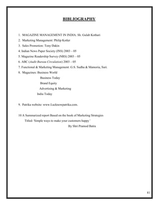 BIBLIOGRAPHY


1. MAGAZINE MANAGEMENT IN INDIA: Sh. Gulab Kothari
2. Marketing Management: Philip Kotler
3. Sales Promotion: Tony Dakin
4. Indian News Paper Society (INS) 2003 – 05
5. Magazine Readership Survey (NRS) 2003 – 05
6. ABC (Audit Bureau Circulation) 2003 – 05
7. Functional & Marketing Management: G.S. Sudha & Mamoria, Suri.
8. Magazines: Business World
                Business Today
                Brand Equity
               Advertising & Marketing
              India Today


9. Patrika website: www.Lucknowpatrika.com.


10 A Summarized report Based on the book of Marketing Strategies
    Titled-‘Simple ways to make your customers happy’
                                     By Shri Pramod Batra




                                                                    81
 