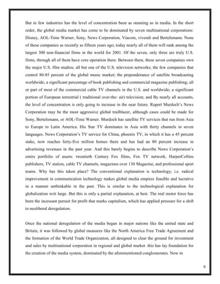 But in few industries has the level of concentration been as stunning as in media. In the short
order, the global media market has come to be dominated by seven multinational corporations:
Disney, AOL-Time Warner, Sony, News Corporation, Viacom, vivendi and Bertelsmann. None
of these companies as recently as fifteen years ago; today nearly all of them will rank among the
largest 300 non-financial firms in the world for 2001. Of the seven, only three are truly U.S.
firms, through all of them have core operation there. Between them, these seven companies own
the major U.S. film studios; all but one of the U.S. television networks; the few companies that
control 80-85 percent of the global music market; the preponderance of satellite broadcasting
worldwide; a significant percentage of book publishing and commercial magazine publishing; all
or part of most of the commercial cable TV channels in the U.S. and worldwide; a significant
portion of European terrestrial ( traditional over-the- air) television; and By nearly all accounts,
the level of concentration is only going to increase in the near future. Rupert Murdoch‘s News
Corporation may be the most aggressive global trailblazer, although cases could be made for
Sony, Bertelsmann, or AOL-Time Warner. Murdoch has satellite TV services that run from Asia
to Europe to Latin America. His Star TV dominates in Asia with thirty channels in seven
languages. News Corporation‘s TV service for China, phoenix TV, in which it has a 45 percent
stake, now reaches forty-five million homes there and has had an 80 percent increase in
advertising revenues in the past year. And this barely begins to describe News Corporation‘s
entire portfolio of assets: twentieth Century Fox films, Fox TV network, HarperCollins
publishers, TV station, cable TV channels, magazines over 130 Magazine, and professional sport
teams. Why has this taken place? The conventional explanation is technology; i.e. radical
improvement in communication technology makes global media empires feasible and lucrative
in a manner unthinkable in the past. This is similar to the technological explanation for
globalization writ large. But this is only a partial explanation, at best. The real motor force has
been the incessant pursuit for profit that marks capitalism, which has applied pressure for a shift
to neoliberal deregulation.


Once the national deregulation of the media began in major nations like the united state and
Britain, it was followed by global measures like the North America Free Trade Agreement and
the formation of the World Trade Organization, all designed to clear the ground for investment
and sales by multinational corporation in regional and global market .this has lay foundation for
the creation of the media system, dominated by the aforementioned conglomerates. Now in


                                                                                                       9
 