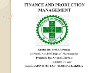 FINANCE AND PRODUCTION
MANAGEMENT
Guided By: Prof.S.R.Pahuja
M.Pharm, Asst.Prof. Dept.of Pharmaceutics
Presented By: Arjun S.Dhawale
B.Pharm IV year
S.G.S.P.S.INSTITUTE OF PHARMACY,AKOLA
 
