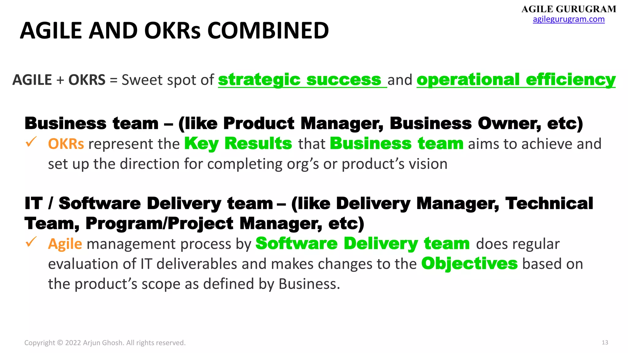 Copyright © 2022 Arjun Ghosh. All rights reserved.
agilegurugram.com
13
AGILE AND OKRs COMBINED
AGILE + OKRS = Sweet spot of strategic success and operational efficiency
Business team – (like Product Manager, Business Owner, etc)
✓ OKRs represent the Key Results that Business team aims to achieve and
set up the direction for completing org’s or product’s vision
IT / Software Delivery team – (like Delivery Manager, Technical
Team, Program/Project Manager, etc)
✓ Agile management process by Software Delivery team does regular
evaluation of IT deliverables and makes changes to the Objectives based on
the product’s scope as defined by Business.
 
