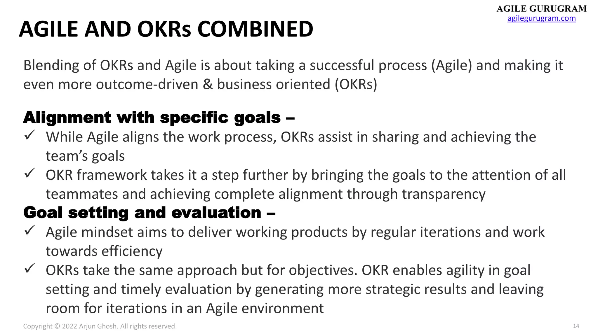 Copyright © 2022 Arjun Ghosh. All rights reserved.
agilegurugram.com
14
AGILE AND OKRs COMBINED
Blending of OKRs and Agile is about taking a successful process (Agile) and making it
even more outcome-driven & business oriented (OKRs)
Alignment with specific goals –
✓ While Agile aligns the work process, OKRs assist in sharing and achieving the
team’s goals
✓ OKR framework takes it a step further by bringing the goals to the attention of all
teammates and achieving complete alignment through transparency
Goal setting and evaluation –
✓ Agile mindset aims to deliver working products by regular iterations and work
towards efficiency
✓ OKRs take the same approach but for objectives. OKR enables agility in goal
setting and timely evaluation by generating more strategic results and leaving
room for iterations in an Agile environment
 