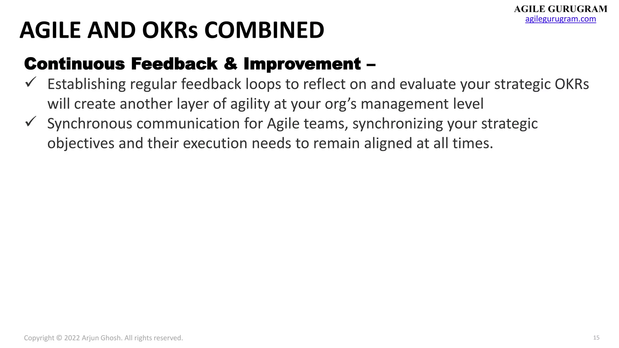 Copyright © 2022 Arjun Ghosh. All rights reserved.
agilegurugram.com
15
AGILE AND OKRs COMBINED
Continuous Feedback & Improvement –
✓ Establishing regular feedback loops to reflect on and evaluate your strategic OKRs
will create another layer of agility at your org’s management level
✓ Synchronous communication for Agile teams, synchronizing your strategic
objectives and their execution needs to remain aligned at all times.
 