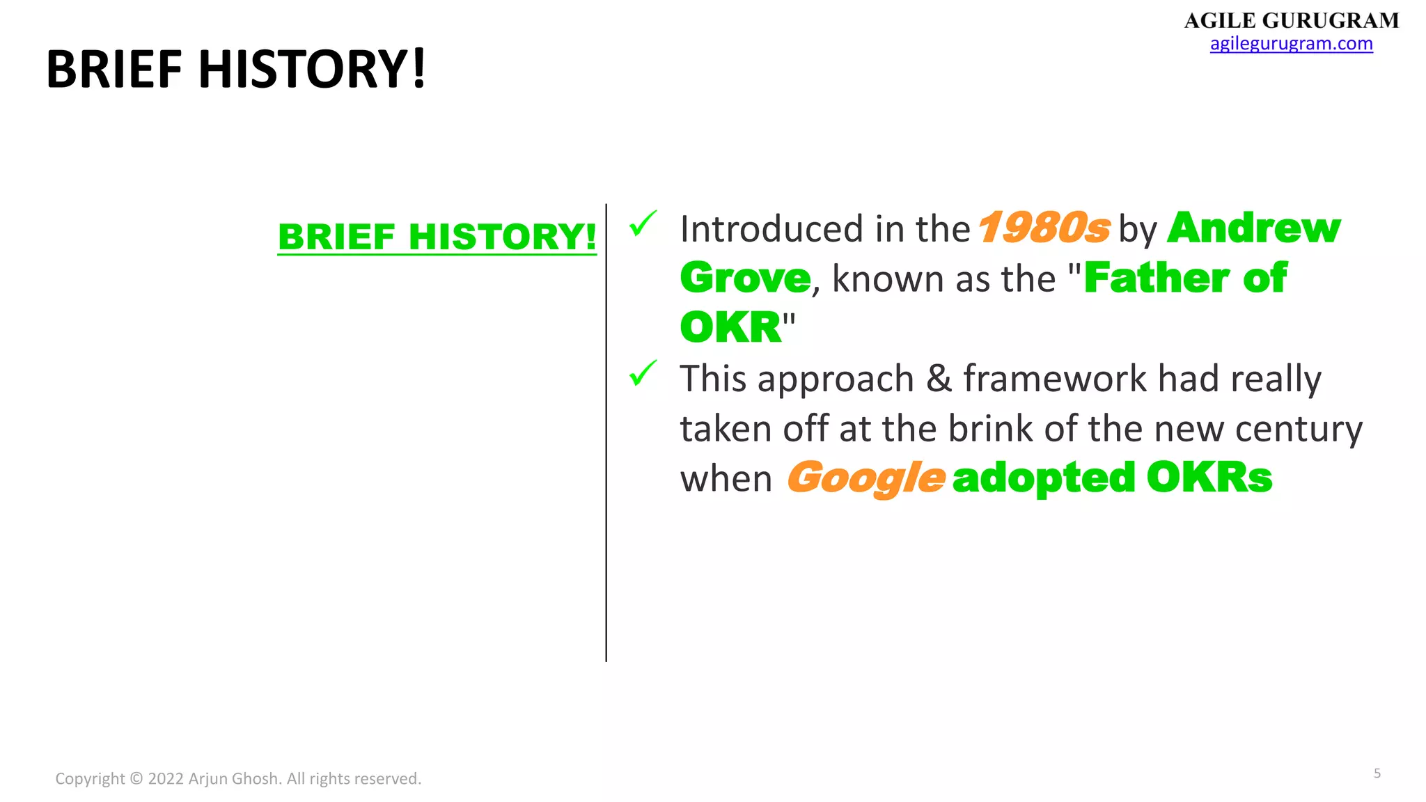 Copyright © 2022 Arjun Ghosh. All rights reserved.
agilegurugram.com
5
BRIEF HISTORY!
✓ Introduced in the1980s by Andrew
Grove, known as the "Father of
OKR"
✓ This approach & framework had really
taken off at the brink of the new century
when Google adopted OKRs
BRIEF HISTORY!
 