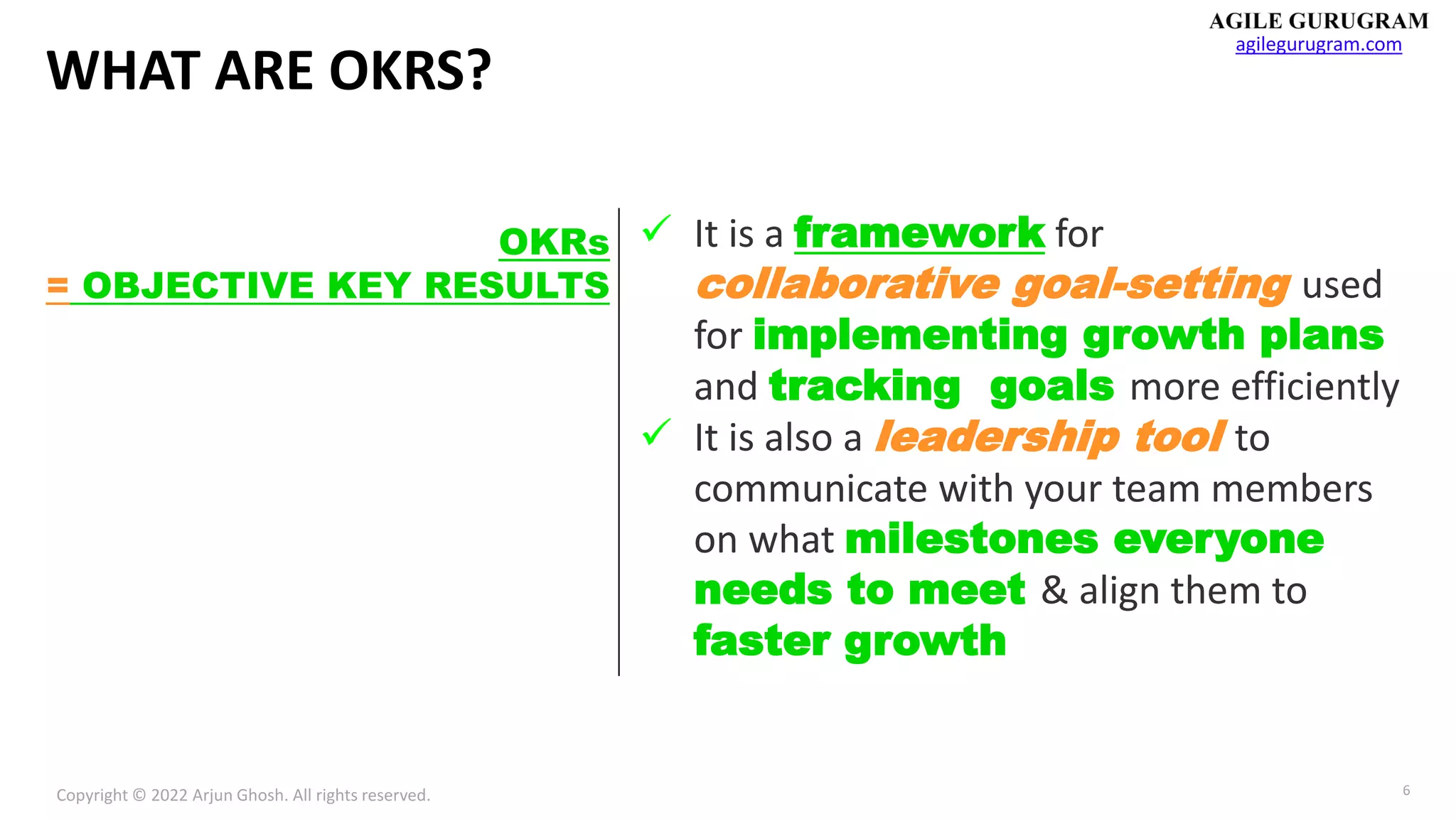 Copyright © 2022 Arjun Ghosh. All rights reserved.
agilegurugram.com
6
WHAT ARE OKRS?
✓ It is a framework for
collaborative goal-setting used
for implementing growth plans
and tracking goals more efficiently
✓ It is also a leadership tool to
communicate with your team members
on what milestones everyone
needs to meet & align them to
faster growth
OKRs
= OBJECTIVE KEY RESULTS
 