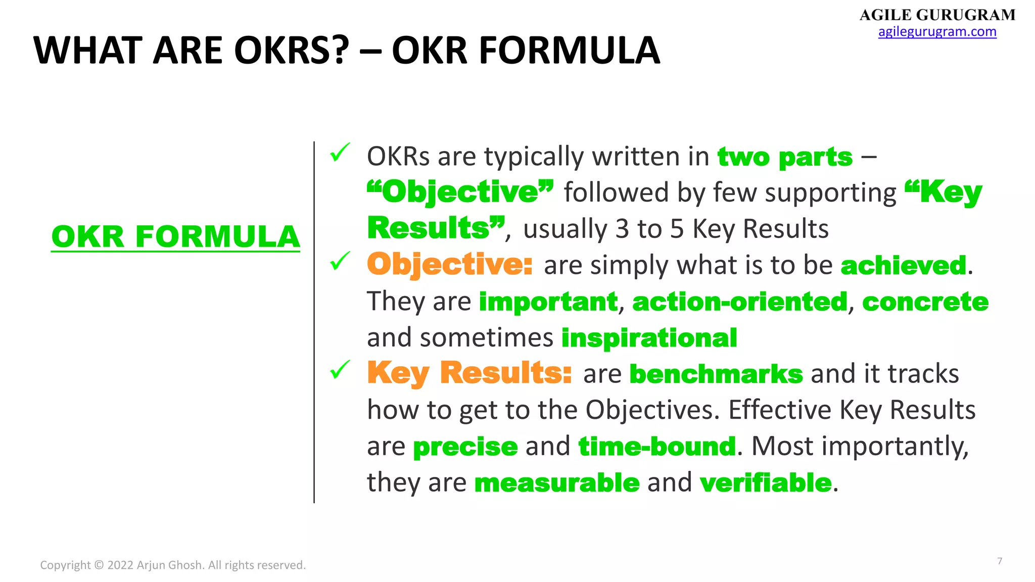 Copyright © 2022 Arjun Ghosh. All rights reserved.
agilegurugram.com
7
WHAT ARE OKRS? – OKR FORMULA
✓ OKRs are typically written in two parts –
“Objective” followed by few supporting “Key
Results”, usually 3 to 5 Key Results
✓ Objective: are simply what is to be achieved.
They are important, action-oriented, concrete
and sometimes inspirational
✓ Key Results: are benchmarks and it tracks
how to get to the Objectives. Effective Key Results
are precise and time-bound. Most importantly,
they are measurable and verifiable.
OKR FORMULA
 