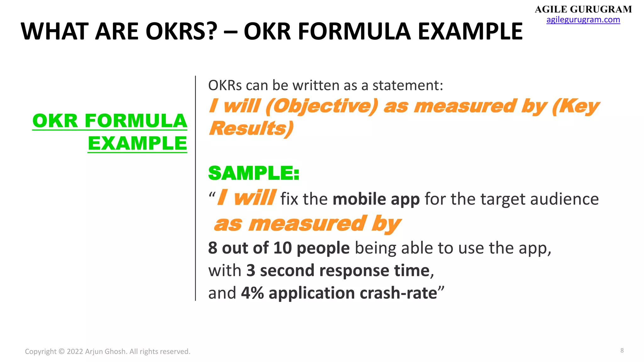 Copyright © 2022 Arjun Ghosh. All rights reserved.
agilegurugram.com
8
WHAT ARE OKRS? – OKR FORMULA EXAMPLE
OKR FORMULA
EXAMPLE
OKRs can be written as a statement:
I will (Objective) as measured by (Key
Results)
SAMPLE:
“I will fix the mobile app for the target audience
as measured by
8 out of 10 people being able to use the app,
with 3 second response time,
and 4% application crash-rate”
 