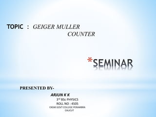 *
PRESENTED BY-
TOPIC : GEIGER MULLER
COUNTER
ARJUN K K
3rd BSc PHYSICS
ROLL NO : 4505
CKGM GOVT COLLEGE PERAMBRA
CALICUT
 