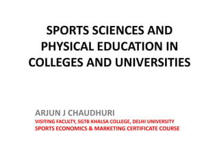SPORTS SCIENCES AND
  PHYSICAL EDUCATION IN
COLLEGES AND UNIVERSITIES


 ARJUN J CHAUDHURI
 VISITING FACULTY, SGTB KHALSA COLLEGE, DELHI UNIVERSITY
 SPORTS ECONOMICS & MARKETING CERTIFICATE COURSE
 