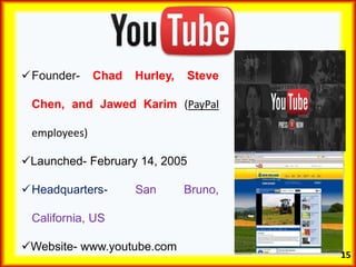 Founder- Chad Hurley, Steve
Chen, and Jawed Karim (PayPal
employees)
Launched- February 14, 2005
Headquarters- San Bruno,
California, US
Website- www.youtube.com
15
 