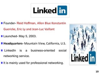 Founder- Reid Hoffman, Allen Blue Konstantin
Guericke, Eric Ly and Jean-Luc Vaillant
Launched- May 5, 2003.
Headquarters- Mountain View, California, U.S.
LinkedIn is a business-oriented social
networking service.
It is mainly used for professional networking.
19
 