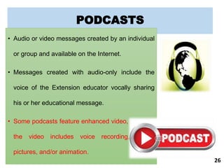 PODCASTS
• Audio or video messages created by an individual
or group and available on the Internet.
• Messages created with audio-only include the
voice of the Extension educator vocally sharing
his or her educational message.
• Some podcasts feature enhanced video, meaning
the video includes voice recording, music,
pictures, and/or animation.
26
 