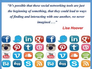 “It’s possible that these social networking tools are just
the beginning of something, that they could lead to ways
of finding and interacting with one another, we never
imagined . . .”
Lisa Hoover
 