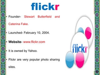 • Founder- Stewart Butterfield and
Caterina Fake.
• Launched- February 10, 2004.
• Website- www.flickr.com
• It is owned by Yahoo.
• Flickr are very popular photo sharing
sites.
32
flickr
 