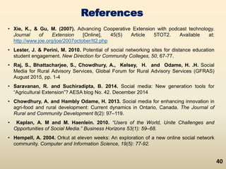 References
• Xie, K., & Gu, M. (2007). Advancing Cooperative Extension with podcast technology.
Journal of Extension [Online], 45(5) Article 5TOT2. Available at:
http://www.joe.org/joe/2007october/tt2.php
• Lester, J. & Perini, M. 2010. Potential of social networking sites for distance education
student engagement. New Direction for Community Colleges, 50, 67-77.
• Raj, S., Bhattacharjee, S., Chowdhury, A., Kelsey, H. and Odame, H. .H. Social
Media for Rural Advisory Services, Global Forum for Rural Advisory Services (GFRAS)
August 2015, pp. 1-4
• Saravanan, R. and Suchiradipta, B. 2014. Social media: New generation tools for
“Agricultural Extension”? AESA blog No. 42. December 2014
• Chowdhury, A. and Hambly Odame, H. 2013. Social media for enhancing innovation in
agri-food and rural development: Current dynamics in Ontario, Canada. The Journal of
Rural and Community Development 8(2): 97–119.
• Kaplan, A. M and M. Haenlein. 2010. “Users of the World, Unite Challenges and
Opportunities of Social Media.” Business Horizons 53(1): 59–68.
• Hempell, A. 2004. Orkut at eleven weeks: An exploration of a new online social network
community. Computer and Information Science, 19(5): 77-92.
40
 