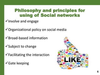 Philosophy and principles for
using of Social networks
Involve and engage
Organizational policy on social media
Broad-based information
Subject to change
Facilitating the interaction
Gate keeping
6
 