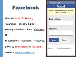 Facebook
•Founder-Mark Zuckerberg
•Launched- February 4, 2004
•Headquater-Menlo Park, California,
US
•Subsidiaries- Instagram, WhatsApp.
(2009 by Brian Acton and Jan Koum)
•Website www.facebook.com
9
 