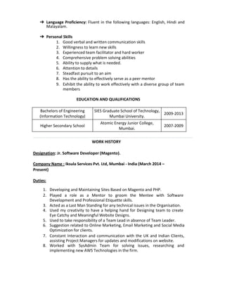 ? Language Proficiency: Fluent in the following languages: English, Hindi and
Malayalam.
? Personal Skills
1. Good verbal and written communication skills
2. Willingness to learn new skills
3. Experienced team facilitator and hard worker
4. Comprehensive problem solving abilities
5. Ability to supply what is needed.
6. Attention to details
7. Steadfast pursuit to an aim
8. Has the ability to effectively serve as a peer mentor
9. Exhibit the ability to work effectively with a diverse group of team
members
EDUCATION AND QUALIFICATIONS
Bachelors of Engineering
(Information Technology)
SIES Graduate School of Technology,
Mumbai University.
2009-2013
Higher Secondary School
Atomic Energy Junior College,
Mumbai.
2007-2009
WORK HISTORY
Designation: Jr. Software Developer (Magento).
Company Name : Iksula Services Pvt. Ltd, Mumbai - India (March 2014 C
Present)
Duties:
1. Developing and Maintaining Sites Based on Magento and PHP.
2. Played a role as a Mentor to groom the Mentee with Software
Development and Professional Etiquette skills.
3. Acted as a Last Man Standing for any technical issues in the Organisation.
4. Used my creativity to have a helping hand for Designing team to create
Eye Catchy and Meaningful Website Designs.
5. Used to take responsibility of a Team Lead in absence of Team Leader.
6. Suggestion related to Online Marketing, Email Marketing and Social Media
Optimization for clients.
7. Constant Interaction and communication with the UK and Indian Clients,
assisting Project Managers for updates and modifications on website.
8. Worked with SysAdmin Team for solving issues, researching and
implementing new AWS Technologies in the firm.
 