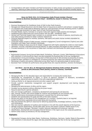  Correspondence with team members and field functionaries on sales process and guidance on procedures like
reporting / planning of sales activities & events on a daily basis, weekly sales forecasts & monthly reports.
Employment ScanEmployment Scan
Since Jul’2015: M/s. E G S Computers India Private Limited, Chennai
Joined as Business Development Head – SolidWorks; based in Chennai, Tamilnadu
Accountabilities:
 Business Development for SolidWorks Suite of CAD & other Multi-Products.
 Managed and infused Dynamism into the Sales Team of executives to perform and achieve / surpass targets.
 Co-ordinated with Inside-Sales & Marketing Teams for Lead Generation through marketing events in addition
to On-Field Lead Generation by Sales Team of Field Technical Executives.
 Provided Weekly reports, forecasts on progress made with regard to Sales process and strategies.
 Established good relationship and communication with the OEM - SolidWorks Team.
 Worked with Technical Support team members to co-ordinate demos, hands-on sessions, benchmarks and
post-sales training activities for better customer experiences.
 Achieved Waterfall targets for monthly, quarterly, half-yearly and yearly license numbers stipulated by
SolidWorks Team.
 Conducted weekly reviews of sales process, customer engagement, funnel management (Topline) and order
finalization with Sales Team members individually.
 Identified strategic & large accounts for deeper engagement with higher potential for orders to meet targets.
 Identified, nurtured, motivated and ensured delivery on sales processes and targets by team members.
 Provided assistance in the recruitment of Sales team members and distributed the yearly target among them.
Highlights:
 Represented Company during Annual Sales Meets, Exhibitions, Seminars, Events, OEM Meetings & Discussions
with customers in and around the region and also presented the Business Plan to the top management.
 Instrumental in hiring and building a strong team of field executives for BD activities & conducting of events.
 Guided the team members on strategies for converting enquiries into orders and collection of payments.
 Maintained a healthy and positive relationship across other teams for generating leads & closing orders.
 Reviewed Team members for performance and guided those who required attention, direction & strategies.
Jan’2014 – Jun’15: M/s. UL Management Systems Solutions India Limited, Bangalore
Joined as GM & Business Head (South); based in Chennai, Tamilnadu
Accountabilities:
 Managing the P&L for the allocated region and responsible for increasing the market share.
 Responsible for management of region, in terms of optimum utilization of Assessors, accreditation
requirements, delivering value to clients in line with organizational objectives.
 Acting as Mentor to all regional personnel and other support staff.
 Provide customer relationship management and support program development and training material
development.
 Managing the administration of office and the region.
 Strategic pricing decisions without affecting the gross margin.
 Resource planning for optimal utilization.
 Plan and manage qualification, competency development and training for all resources.
 Plan, execute, monitor and control budget for revenue and profitability for the business year.
 Monitor performance of processes and personnel / counsel them for achieving targets.
 Establish and operationalize the goals and KPIs of the team members.
 Review and report on the above to the management on a monthly / quarterly basis or as required.
 Conduct performance appraisals and provide rating and counseling.
 Plan and maintain the optimum resources for delivering assessments, knowledge solutions, review of files
and certifications.
 Plan and maintain calibration of auditors and reviewers in line with the overall objective of the business.
 Manage Customer Relationship, provide after-sales service and resolve customer-related issues if any.
 To act as a Product Manager / Reviewer / Auditor wherever applicable and whenever required.
 Identification, development and managing Channel Partners in the region as per the corporate guidelines.
 Perform other duties as directed by the top management.
Highlights:
 Represented Company during Sales Meets, Conferences, Exhibitions, Seminars, Auditor Meets & Discussions
with customers in and around the region and also presented the Business Plan to the top management.
 